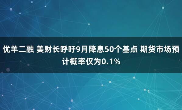 优羊二融 美财长呼吁9月降息50个基点 期货市场预计概率仅为0.1%