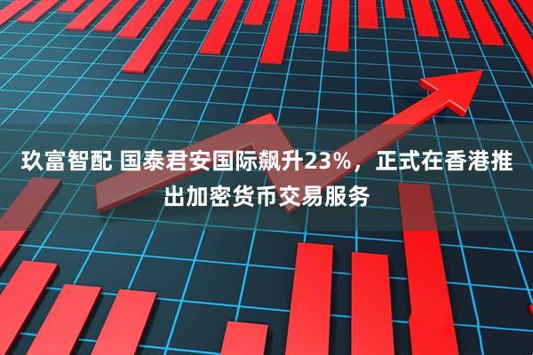 玖富智配 国泰君安国际飙升23%，正式在香港推出加密货币交易服务