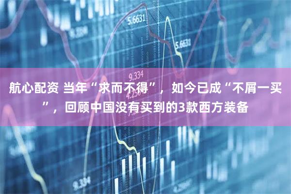 航心配资 当年“求而不得”，如今已成“不屑一买”，回顾中国没有买到的3款西方装备
