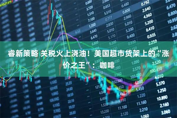 睿新策略 关税火上浇油！美国超市货架上的“涨价之王”：咖啡