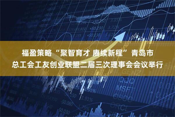 福盈策略 “聚智育才&#32;赓续新程”&#32;青岛市总工会工友创业联盟二届三次理事会会议举行
