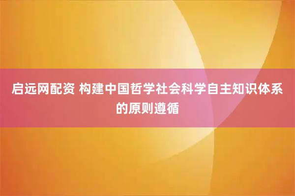 启远网配资 构建中国哲学社会科学自主知识体系的原则遵循