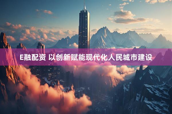 E融配资 以创新赋能现代化人民城市建设