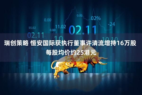 瑞创策略 恒安国际获执行董事许清流增持16万股 每股均价约25港元