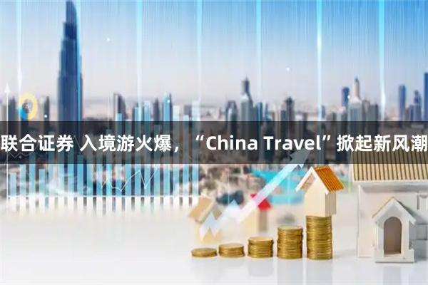 联合证券 入境游火爆，“China Travel”掀起新风潮