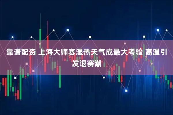 靠谱配资 上海大师赛湿热天气成最大考验 高温引发退赛潮