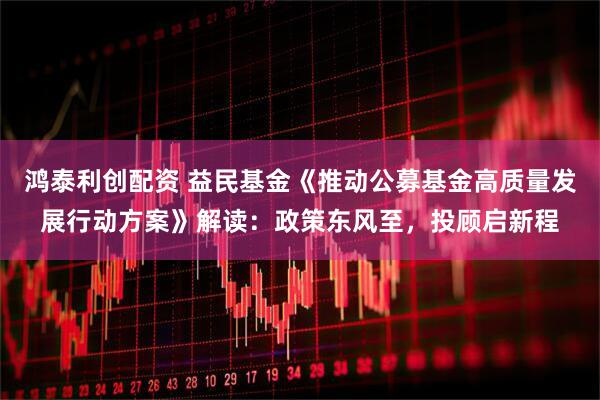 鸿泰利创配资 益民基金《推动公募基金高质量发展行动方案》解读：政策东风至，投顾启新程