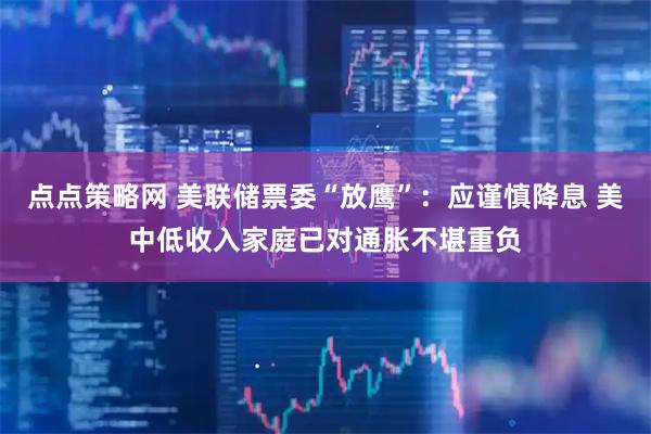 点点策略网 美联储票委“放鹰”：应谨慎降息 美中低收入家庭已对通胀不堪重负