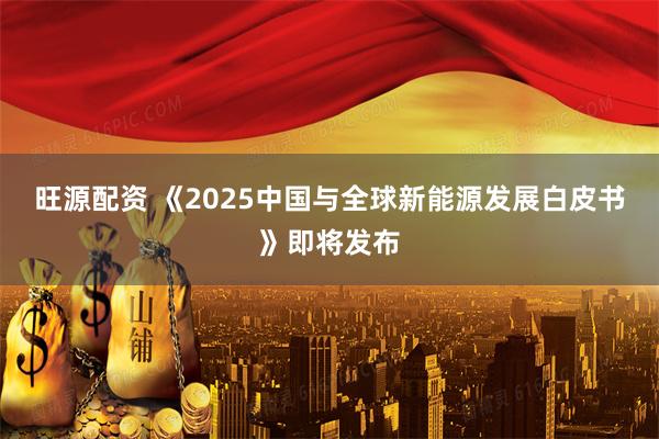 旺源配资 《2025中国与全球新能源发展白皮书》即将发布