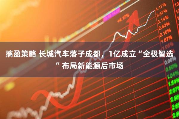 摛盈策略 长城汽车落子成都，1亿成立“全极智选”布局新能源后市场