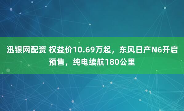 迅银网配资 权益价10.69万起，东风日产N6开启预售，纯电续航180公里