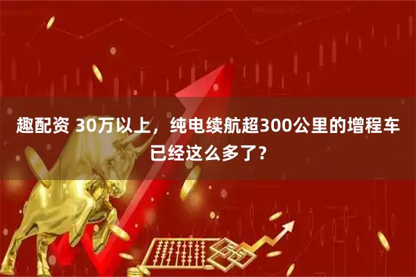 趣配资 30万以上，纯电续航超300公里的增程车已经这么多了？