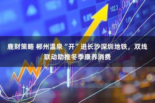 鹿财策略 郴州温泉“开”进长沙深圳地铁，双线联动助推冬季康养消费
